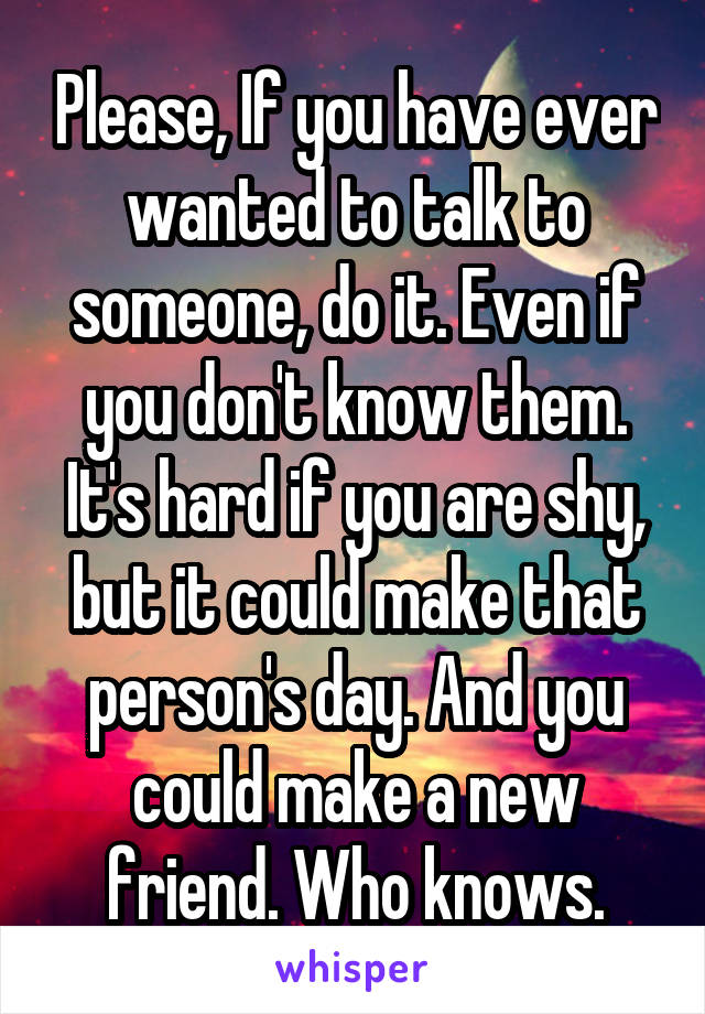 Please, If you have ever wanted to talk to someone, do it. Even if you don't know them. It's hard if you are shy, but it could make that person's day. And you could make a new friend. Who knows.