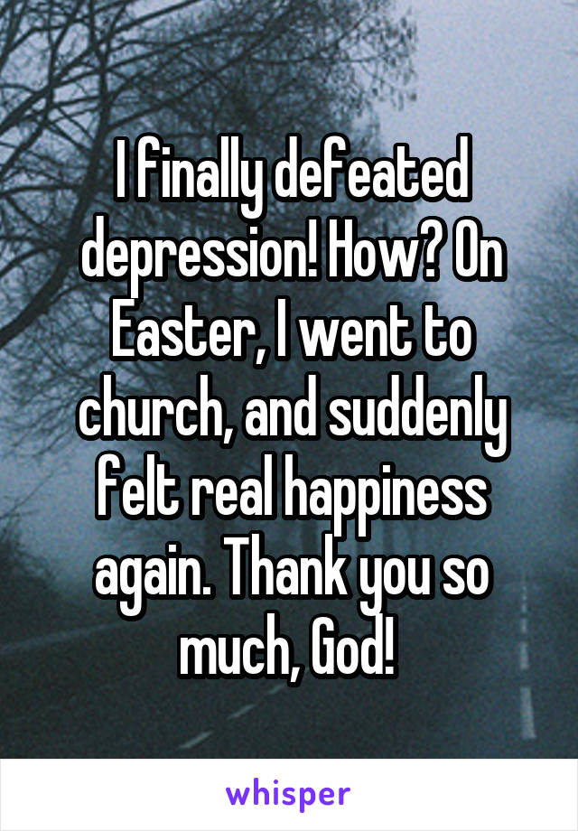 I finally defeated depression! How? On Easter, I went to church, and suddenly felt real happiness again. Thank you so much, God! 