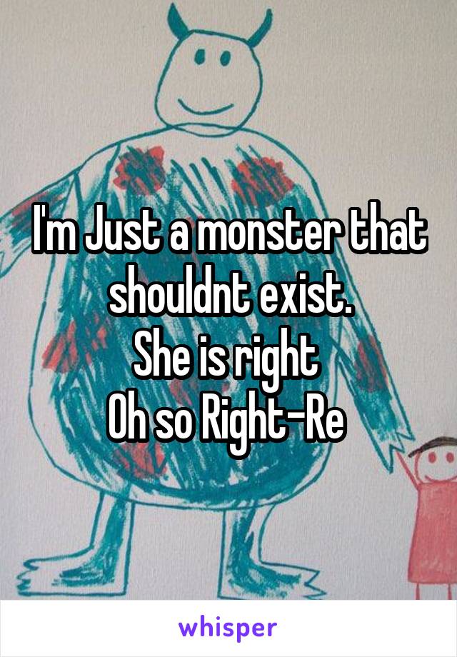 I'm Just a monster that shouldnt exist.
She is right 
Oh so Right-Re 