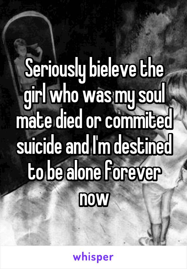 Seriously bieleve the girl who was my soul mate died or commited suicide and I'm destined to be alone forever now