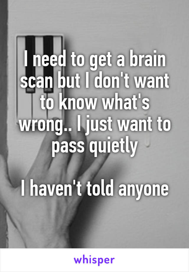 I need to get a brain scan but I don't want to know what's wrong.. I just want to pass quietly

I haven't told anyone
