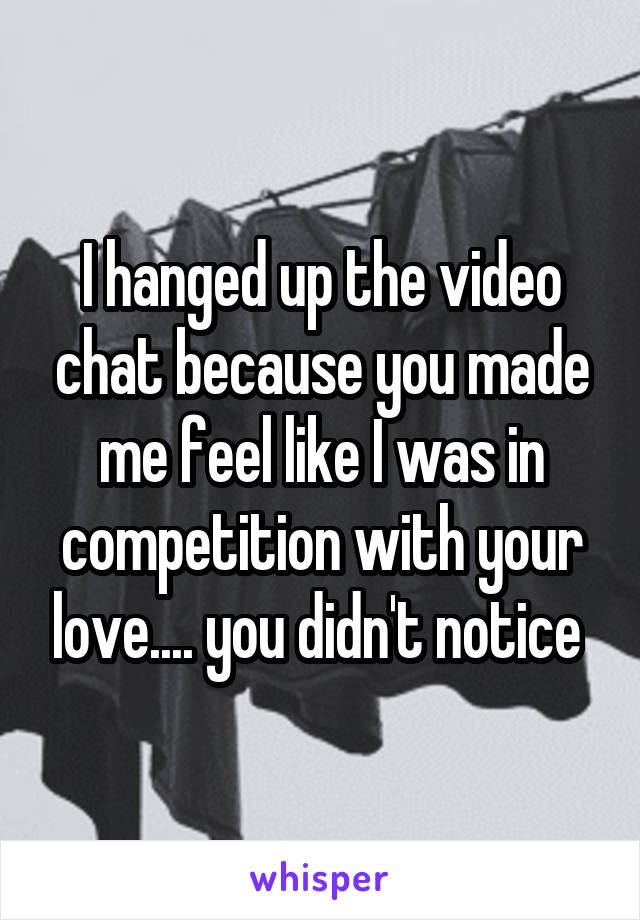 I hanged up the video chat because you made me feel like I was in competition with your love.... you didn't notice 
