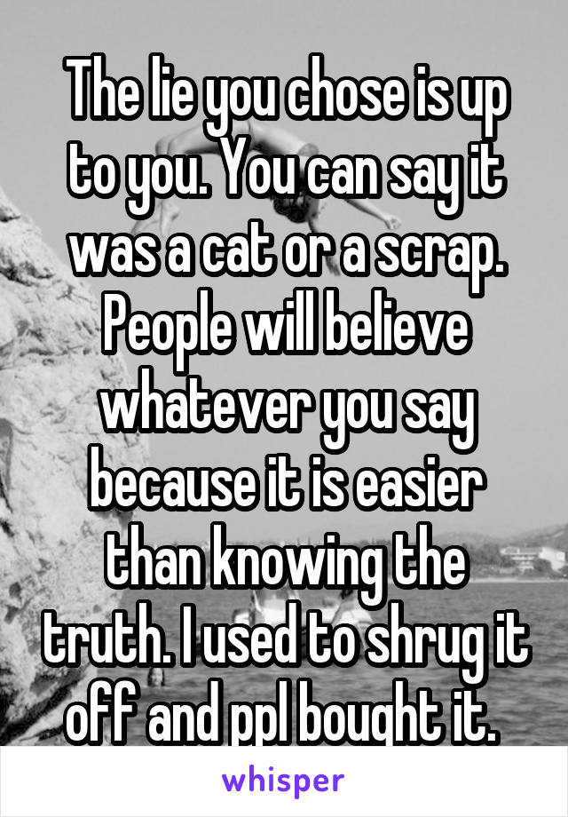 The lie you chose is up to you. You can say it was a cat or a scrap. People will believe whatever you say because it is easier than knowing the truth. I used to shrug it off and ppl bought it. 