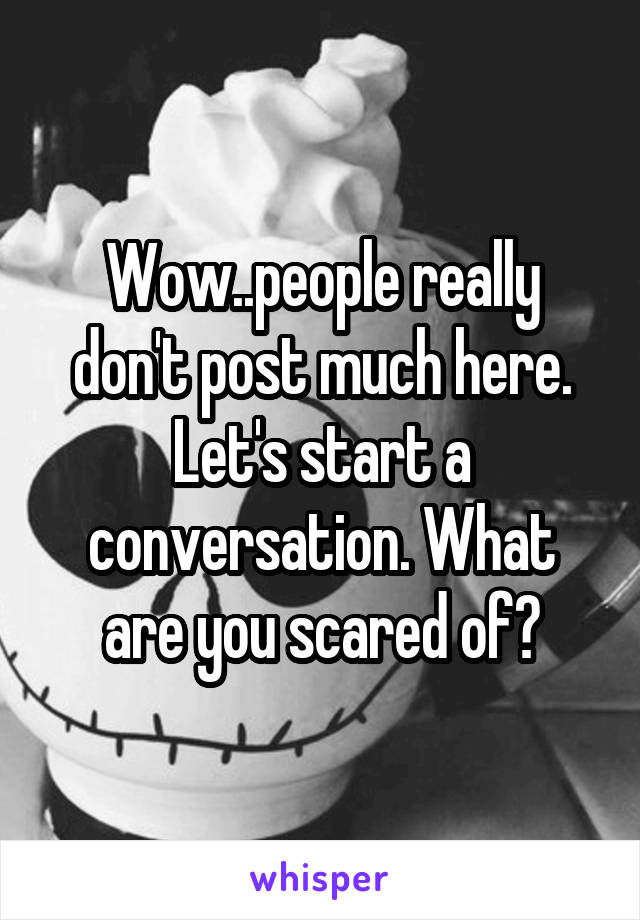 Wow..people really don't post much here. Let's start a conversation. What are you scared of?