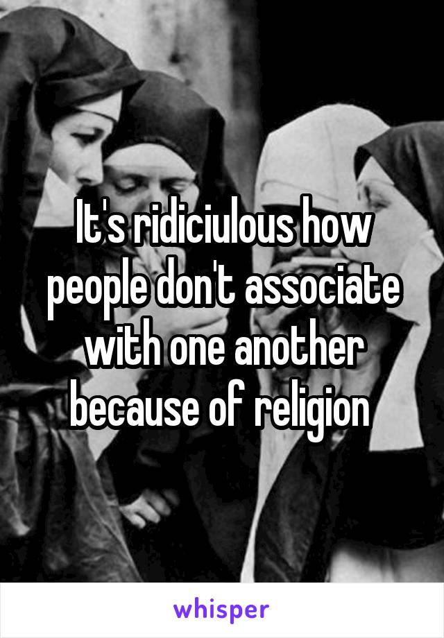 It's ridiciulous how people don't associate with one another because of religion 