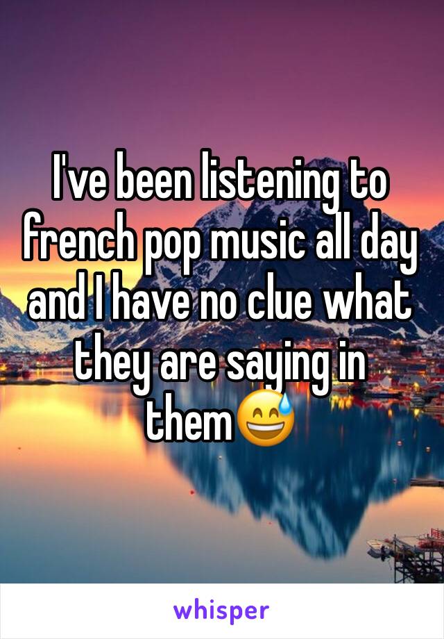 I've been listening to french pop music all day and I have no clue what they are saying in them😅