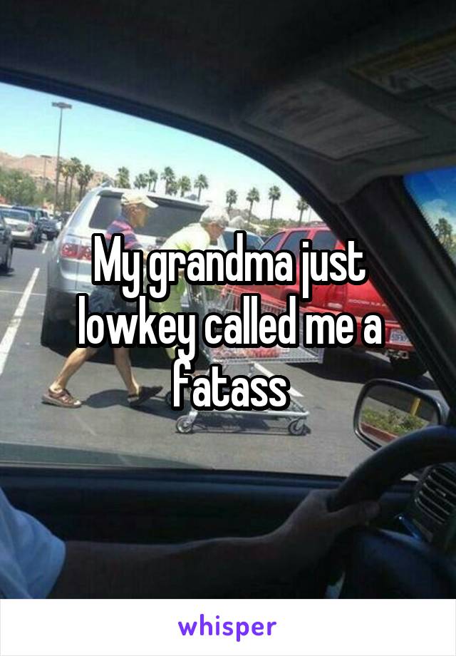 My grandma just lowkey called me a fatass