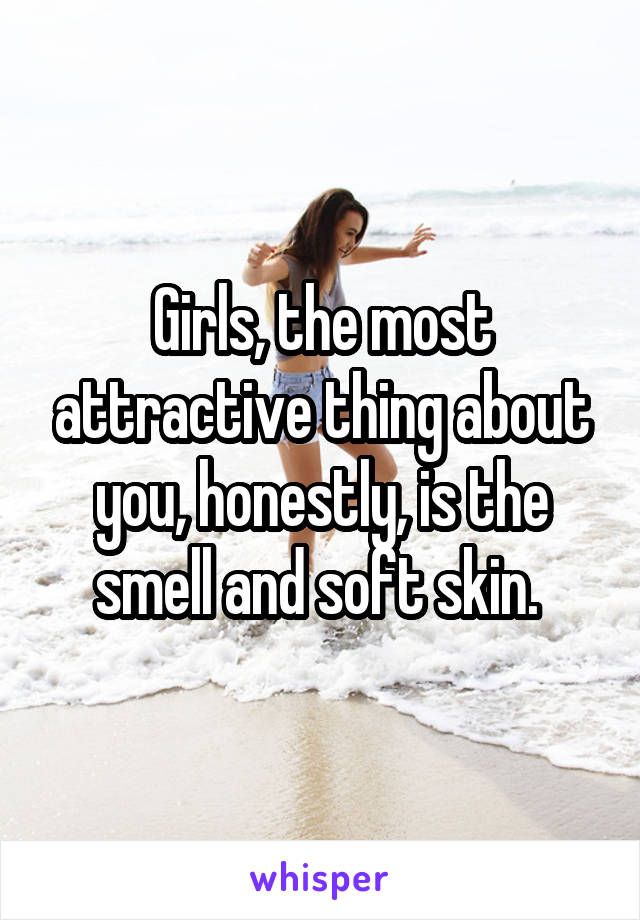 Girls, the most attractive thing about you, honestly, is the smell and soft skin. 