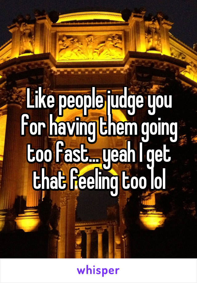 Like people judge you for having them going too fast... yeah I get that feeling too lol