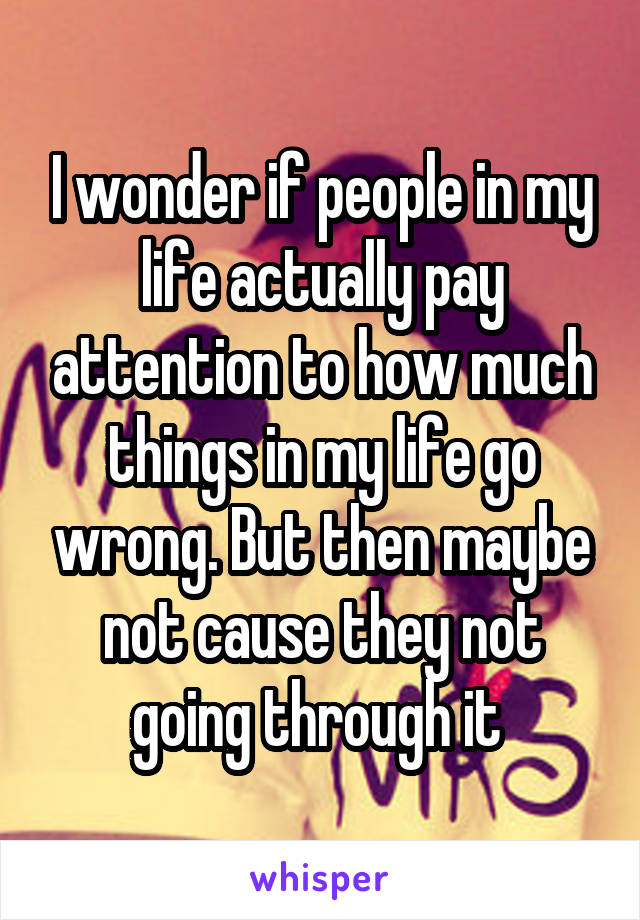 I wonder if people in my life actually pay attention to how much things in my life go wrong. But then maybe not cause they not going through it 