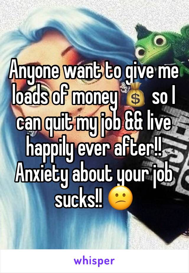 Anyone want to give me loads of money 💰 so I can quit my job && live happily ever after!! Anxiety about your job sucks!! 😕