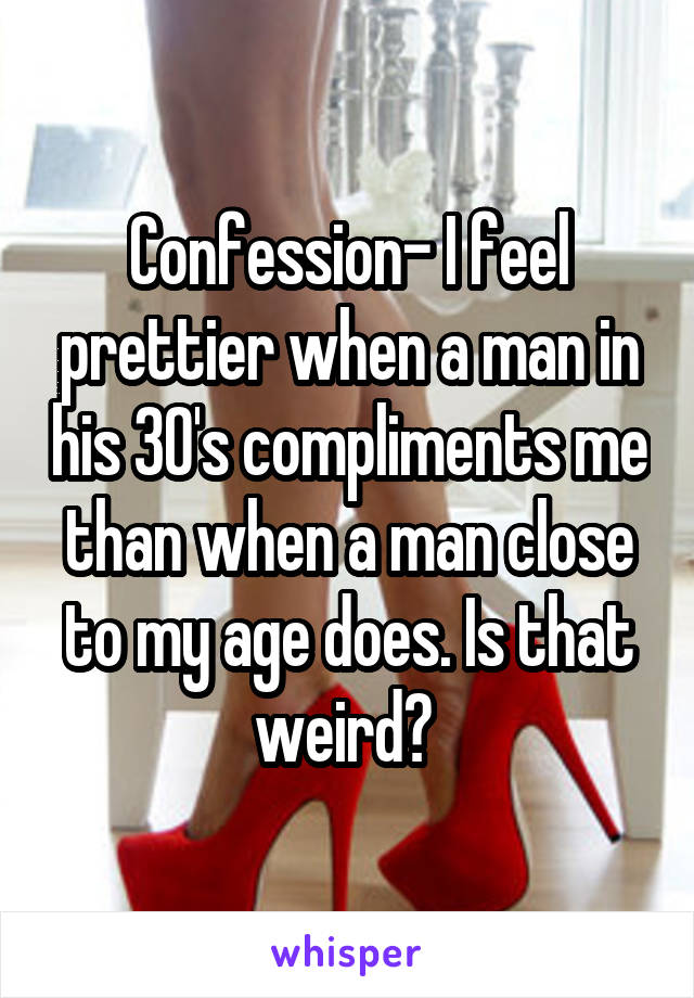 Confession- I feel prettier when a man in his 30's compliments me than when a man close to my age does. Is that weird? 