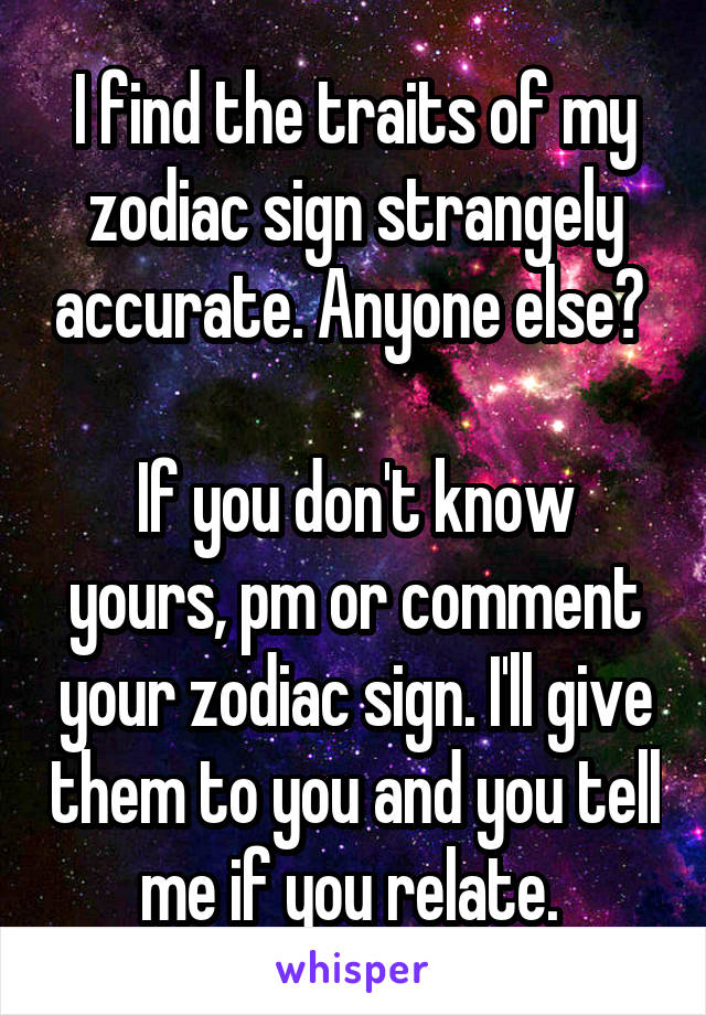 I find the traits of my zodiac sign strangely accurate. Anyone else? 

If you don't know yours, pm or comment your zodiac sign. I'll give them to you and you tell me if you relate. 