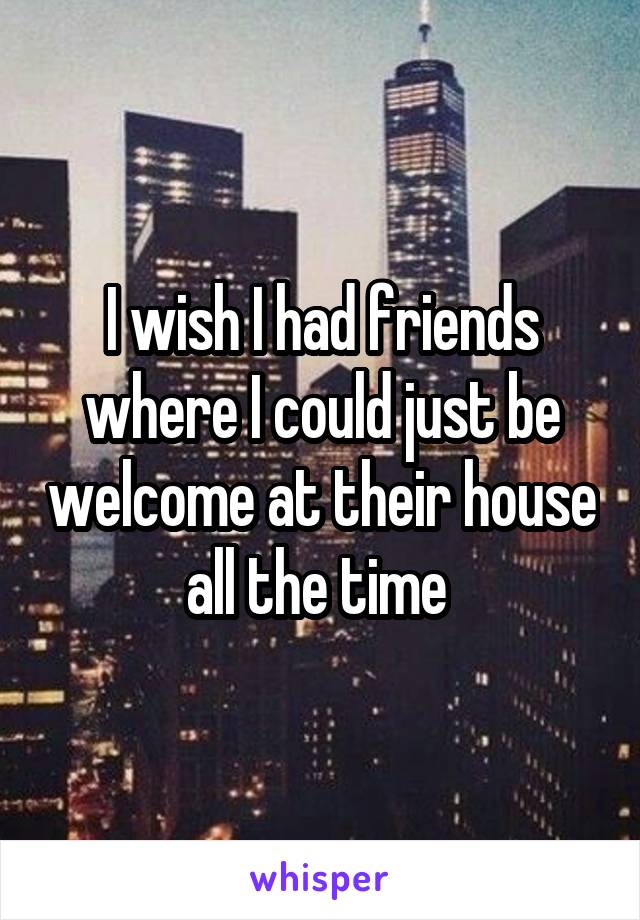 I wish I had friends where I could just be welcome at their house all the time 