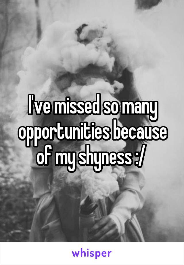 I've missed so many opportunities because of my shyness :/ 