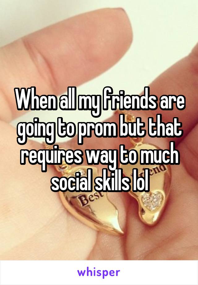When all my friends are going to prom but that requires way to much social skills lol