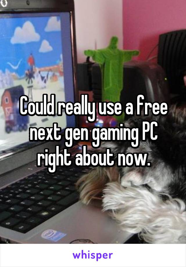 Could really use a free next gen gaming PC right about now.
