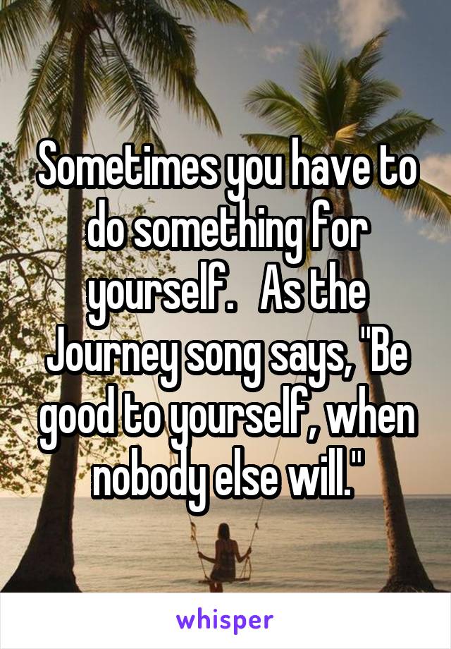 Sometimes you have to do something for yourself.   As the Journey song says, "Be good to yourself, when nobody else will."