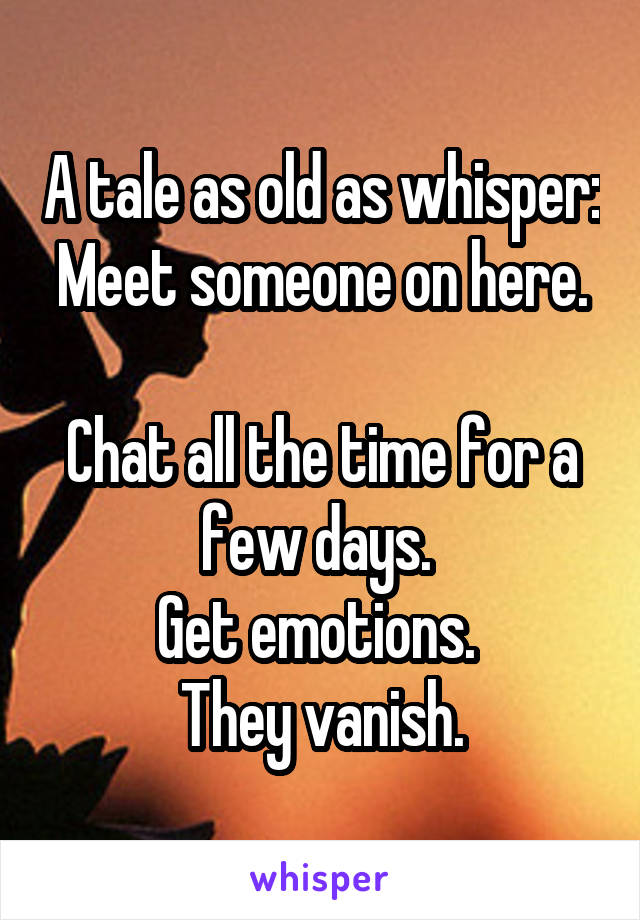 A tale as old as whisper:
Meet someone on here. 
Chat all the time for a few days. 
Get emotions. 
They vanish.