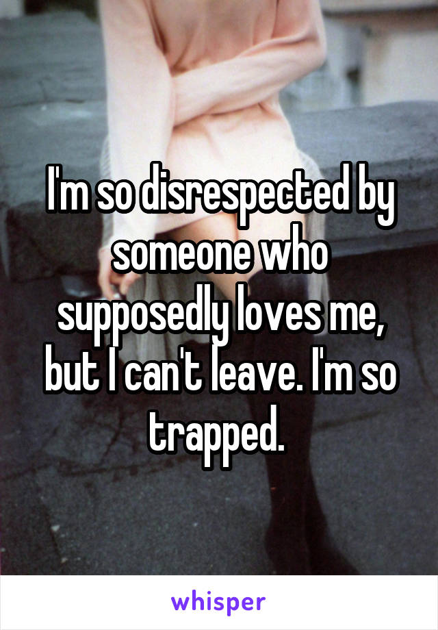 I'm so disrespected by someone who supposedly loves me, but I can't leave. I'm so trapped. 