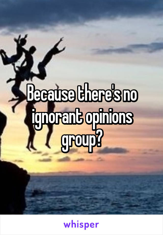 Because there's no ignorant opinions group?