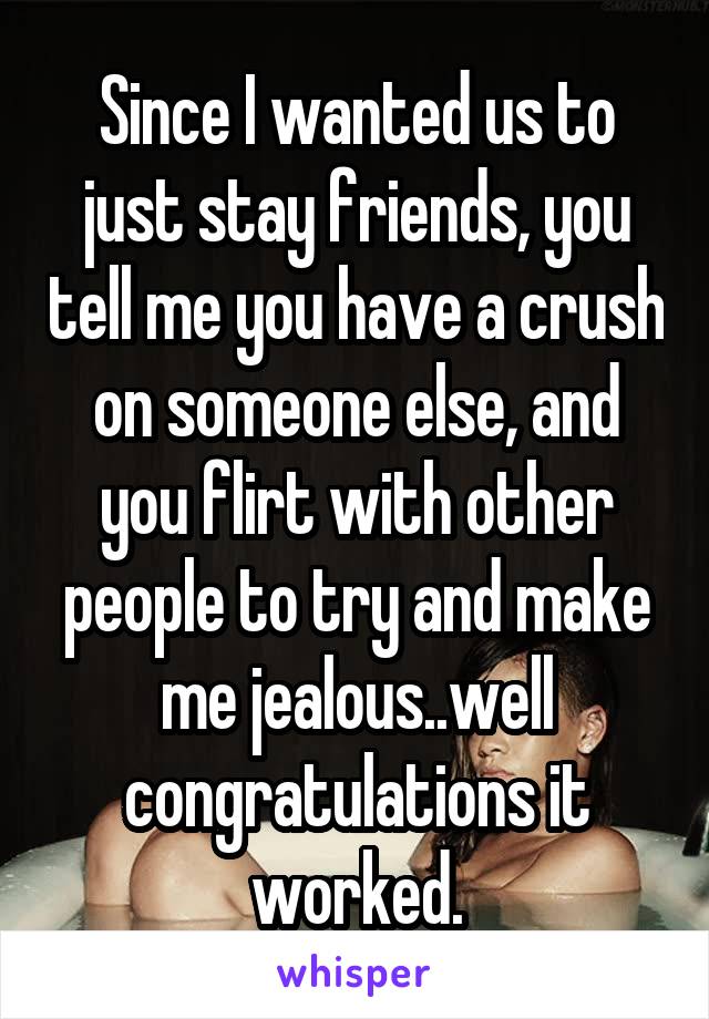 Since I wanted us to just stay friends, you tell me you have a crush on someone else, and you flirt with other people to try and make me jealous..well congratulations it worked.