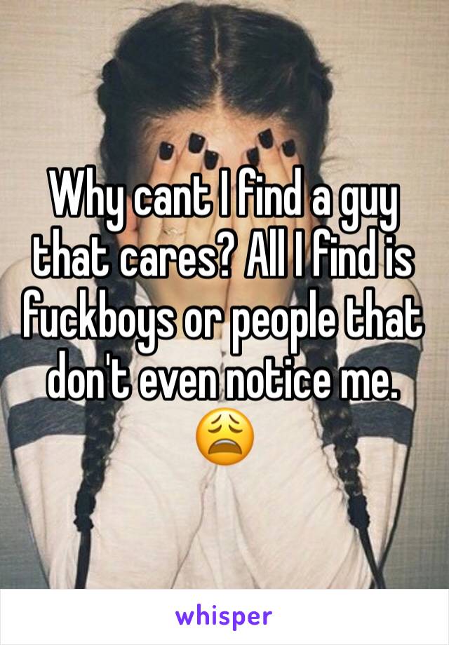 Why cant I find a guy that cares? All I find is fuckboys or people that don't even notice me. 😩