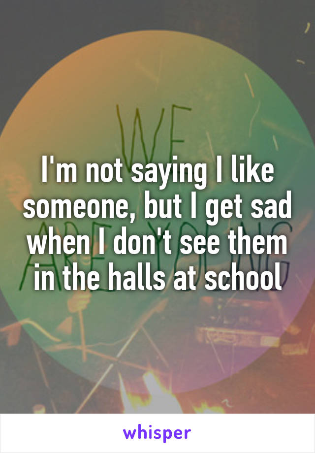 I'm not saying I like someone, but I get sad when I don't see them in the halls at school