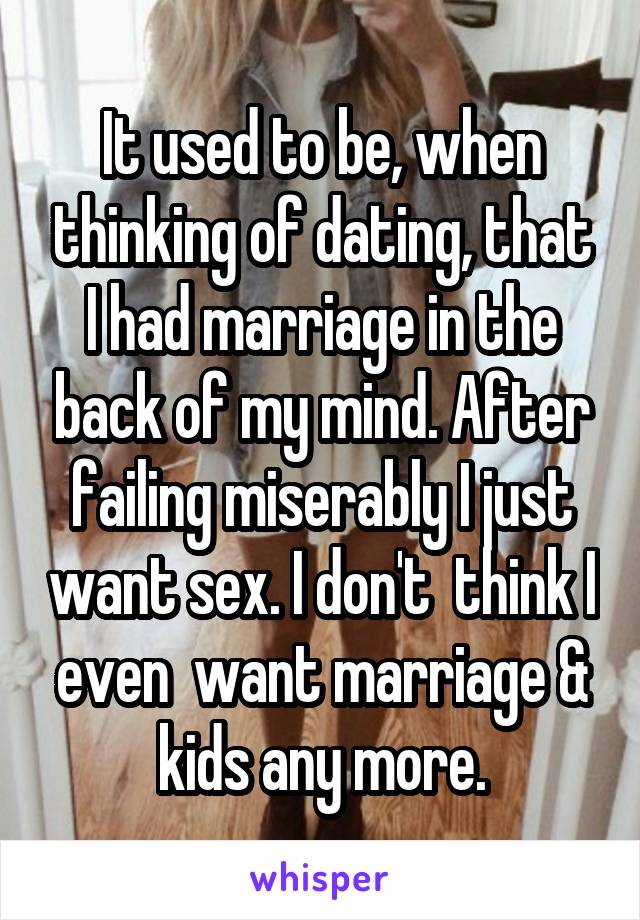 It used to be, when thinking of dating, that I had marriage in the back of my mind. After failing miserably I just want sex. I don't  think I even  want marriage & kids any more.