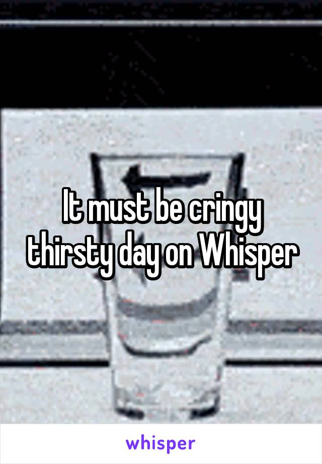 It must be cringy thirsty day on Whisper