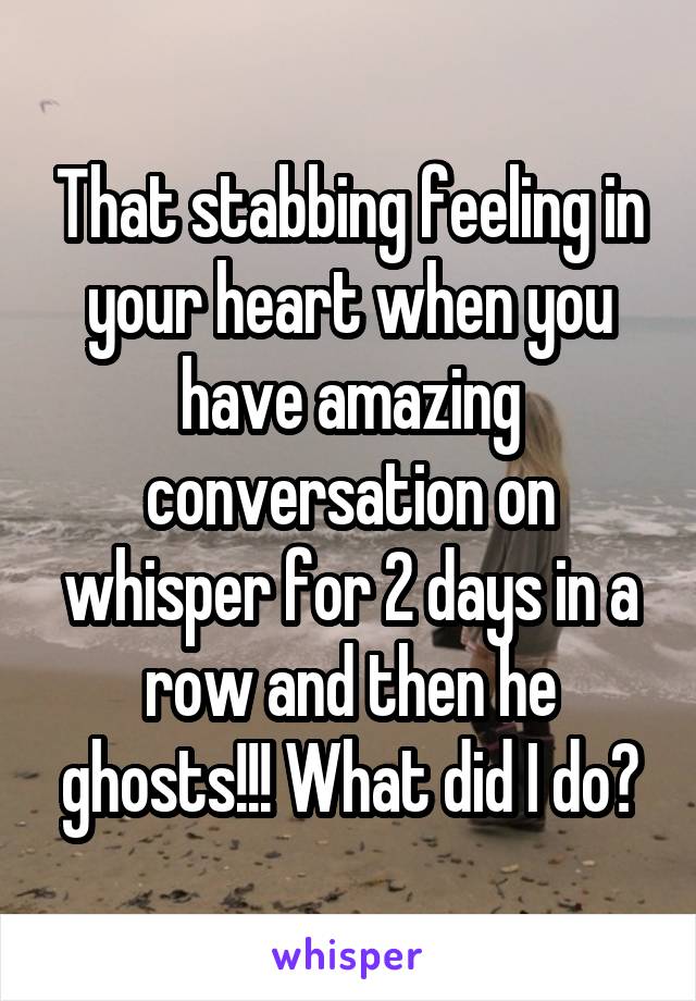 That stabbing feeling in your heart when you have amazing conversation on whisper for 2 days in a row and then he ghosts!!! What did I do?