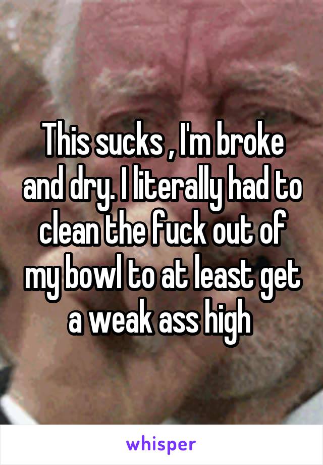 This sucks , I'm broke and dry. I literally had to clean the fuck out of my bowl to at least get a weak ass high 
