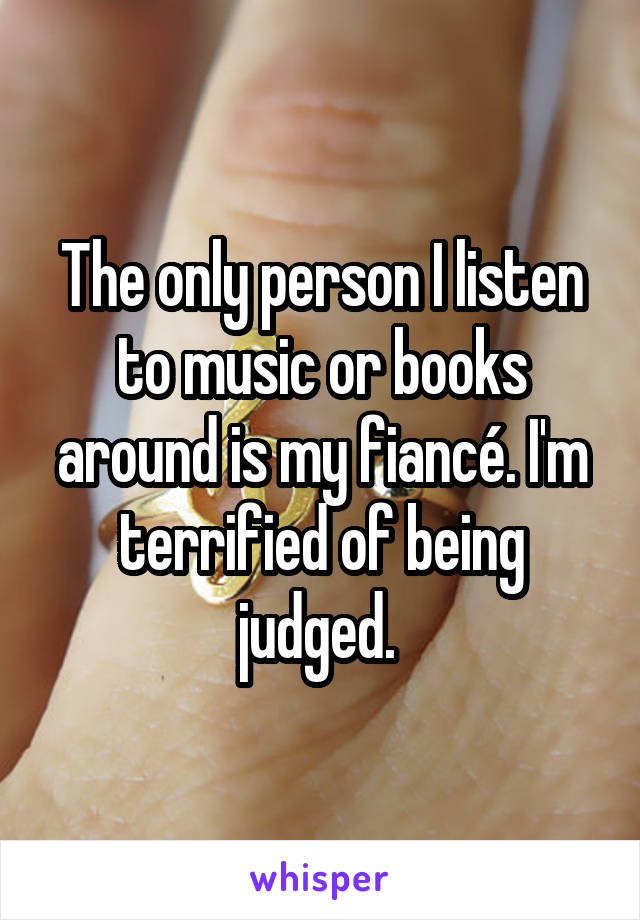 The only person I listen to music or books around is my fiancé. I'm terrified of being judged. 