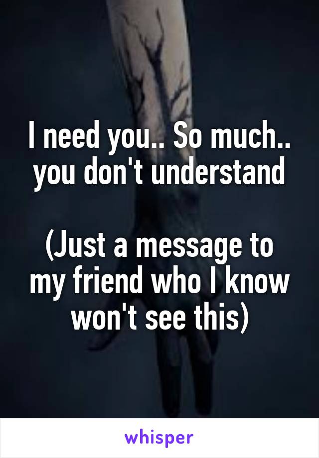 I need you.. So much.. you don't understand

(Just a message to my friend who I know won't see this)