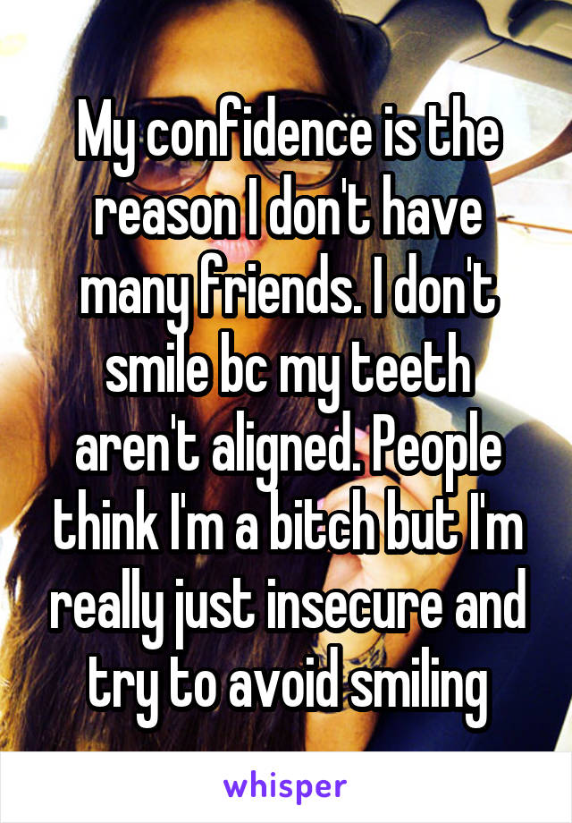 My confidence is the reason I don't have many friends. I don't smile bc my teeth aren't aligned. People think I'm a bitch but I'm really just insecure and try to avoid smiling