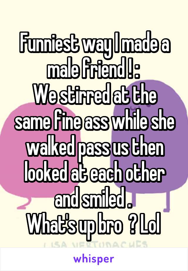 Funniest way I made a male friend ! : 
We stirred at the same fine ass while she walked pass us then looked at each other and smiled . 
What's up bro  ? Lol 