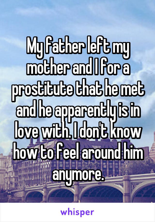 My father left my mother and I for a prostitute that he met and he apparently is in love with. I don't know how to feel around him anymore.
