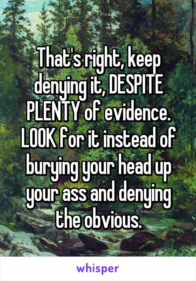 That's right, keep denying it, DESPITE PLENTY of evidence. LOOK for it instead of burying your head up your ass and denying the obvious.