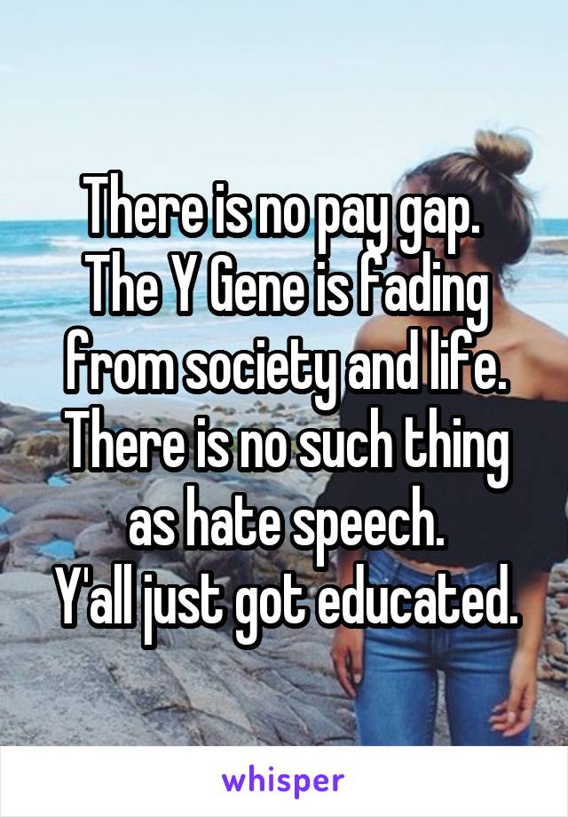 There is no pay gap. 
The Y Gene is fading from society and life.
There is no such thing as hate speech.
Y'all just got educated.