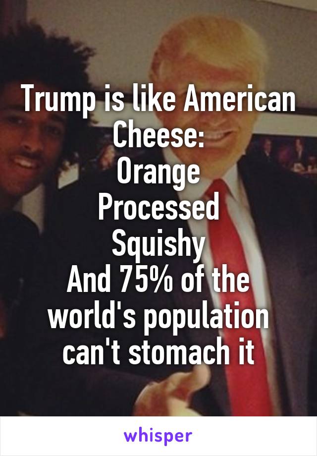 Trump is like American Cheese:
Orange
Processed
Squishy
And 75% of the world's population can't stomach it