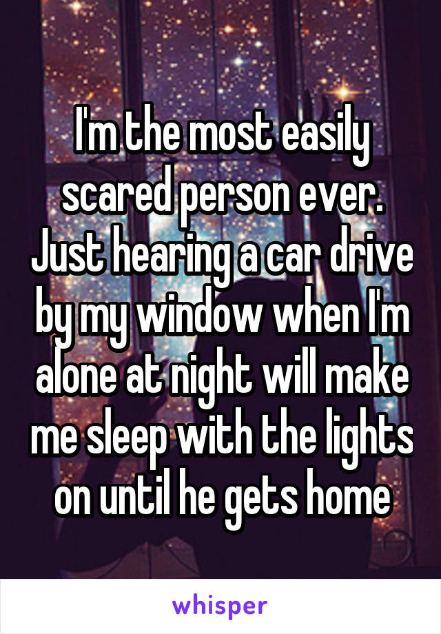 I'm the most easily scared person ever. Just hearing a car drive by my window when I'm alone at night will make me sleep with the lights on until he gets home