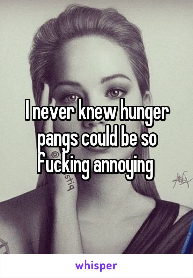 I never knew hunger pangs could be so fucking annoying 