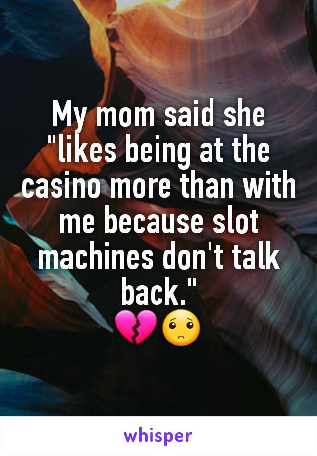My mom said she "likes being at the casino more than with me because slot machines don't talk back."
💔🙁
