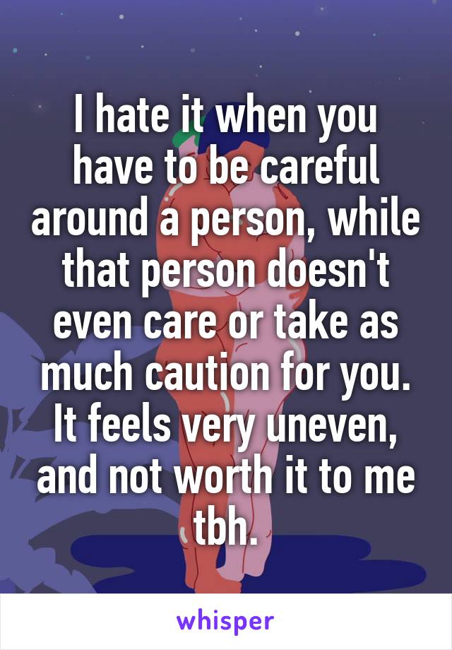 I hate it when you have to be careful around a person, while that person doesn't even care or take as much caution for you. It feels very uneven, and not worth it to me tbh.