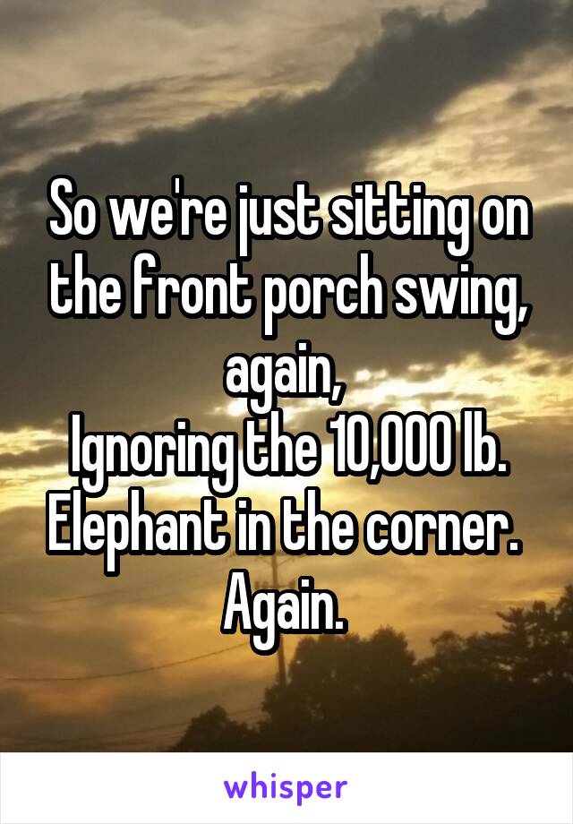 So we're just sitting on the front porch swing, again, 
Ignoring the 10,000 lb. Elephant in the corner. 
Again. 