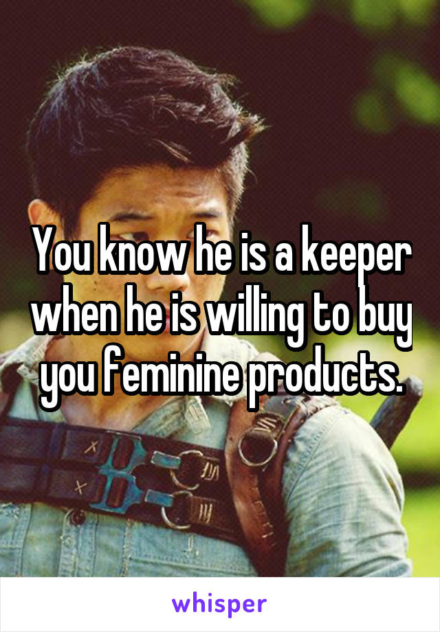 You know he is a keeper when he is willing to buy you feminine products.