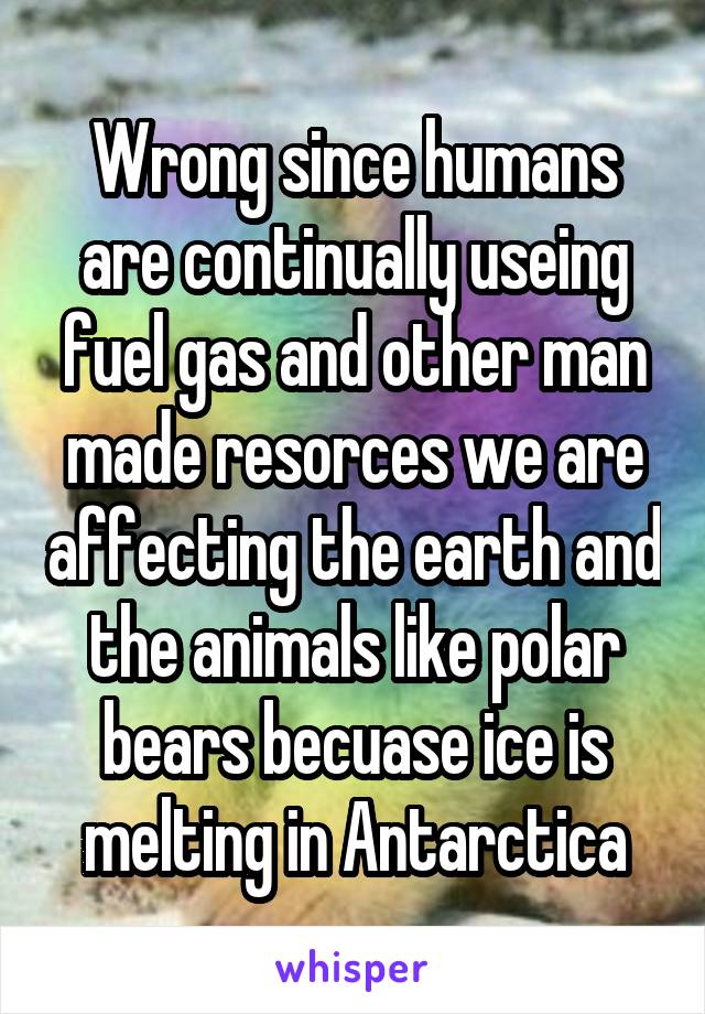 Wrong since humans are continually useing fuel gas and other man made resorces we are affecting the earth and the animals like polar bears becuase ice is melting in Antarctica