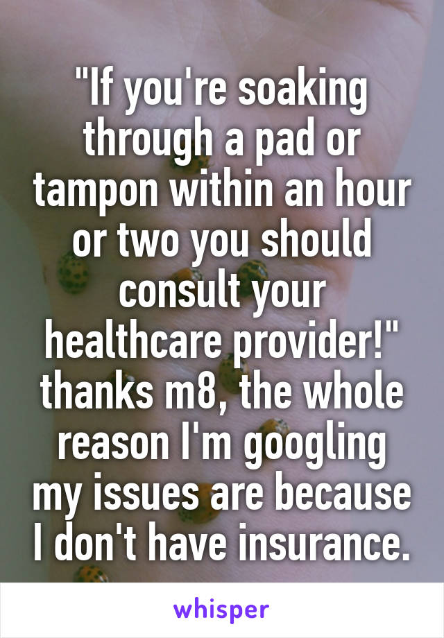 "If you're soaking through a pad or tampon within an hour or two you should consult your healthcare provider!" thanks m8, the whole reason I'm googling my issues are because I don't have insurance.