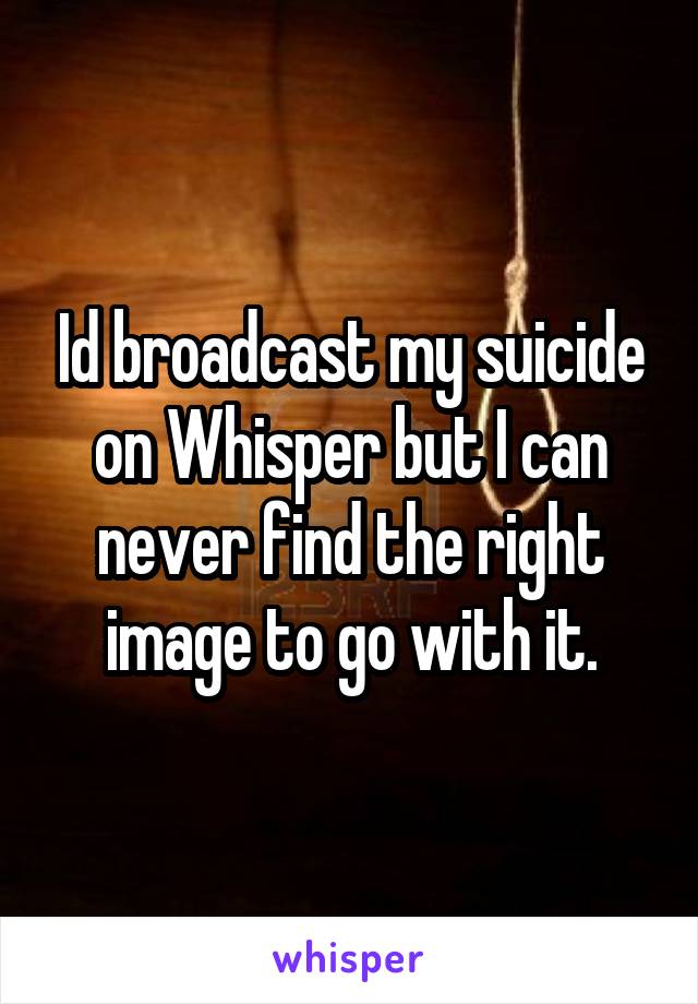 Id broadcast my suicide on Whisper but I can never find the right image to go with it.