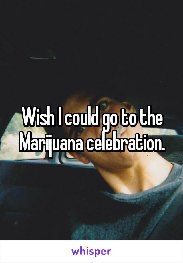 Wish I could go to the Marijuana celebration.
